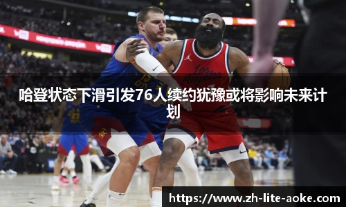 哈登状态下滑引发76人续约犹豫或将影响未来计划